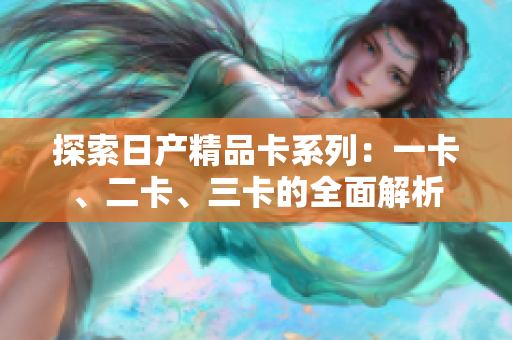 探索日產(chǎn)精品卡系列：一卡、二卡、三卡的全面解析