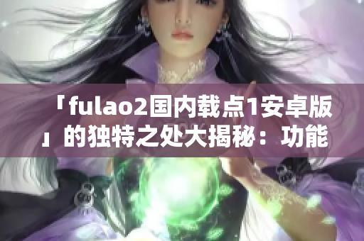 「fulao2國內(nèi)載點1安卓版」的獨特之處大揭秘：功能豐富，操作簡便，滿足各種需求