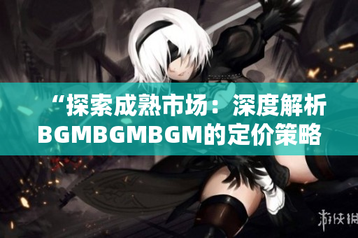 “探索成熟市場：深度解析BGMBGMBGM的定價策略與趨勢”