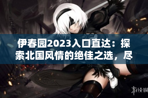 伊春園2023入口直達：探索北國風(fēng)情的絕佳之選，盡享自然魅力