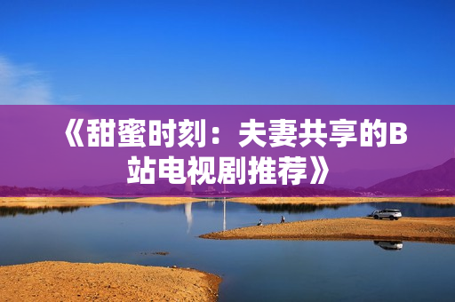 《甜蜜時(shí)刻：夫妻共享的B站電視劇推薦》