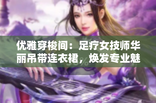 優(yōu)雅穿梭間：足療女技師華麗吊帶連衣裙，煥發(fā)專業(yè)魅力