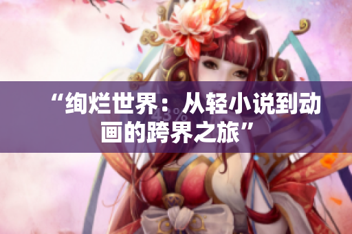 “絢爛世界：從輕小說到動畫的跨界之旅”