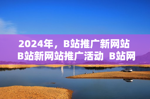 2024年，B站推廣新網(wǎng)站  B站新網(wǎng)站推廣活動  B站網(wǎng)站推廣盛典