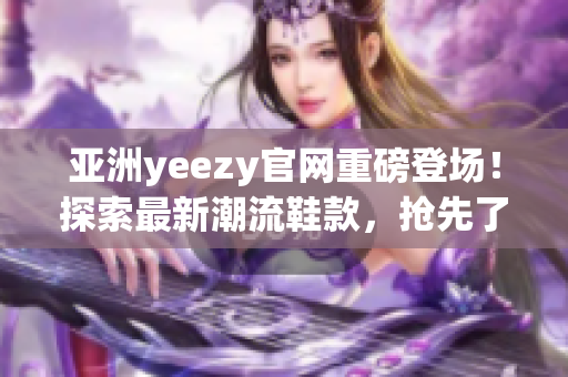 亞洲yeezy官網(wǎng)重磅登場！探索最新潮流鞋款，搶先了解限量發(fā)售資訊！