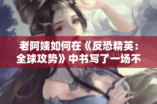 老阿姨如何在《反恐精英：全球攻勢》中書寫了一場不朽傳奇？