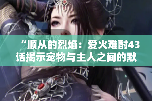 “順從的烈焰：愛火難酎43話揭示寵物與主人之間的默契關(guān)系”