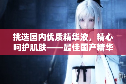 挑選國內(nèi)優(yōu)質(zhì)精華液，精心呵護肌膚——最佳國產(chǎn)精華液推薦平臺
