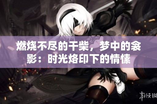 燃燒不盡的干柴，夢中的衾影：時光烙印下的情愫