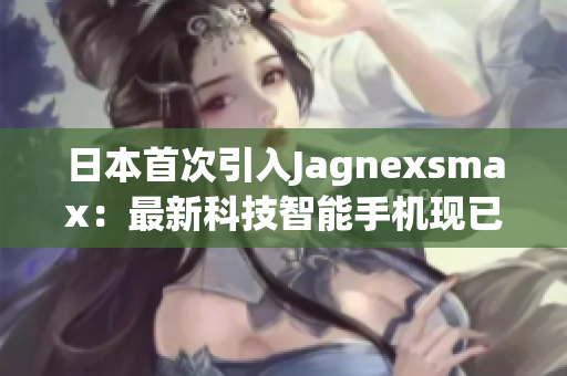 日本首次引入Jagnexsmax：最新科技智能手機現(xiàn)已上市！