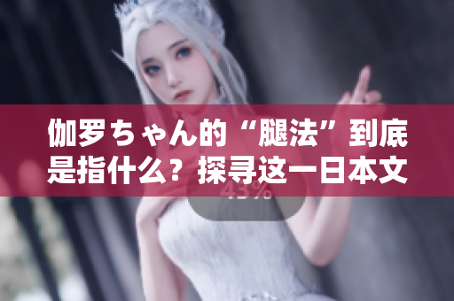 伽羅ちゃん的“腿法”到底是指什么？探尋這一日本文化現(xiàn)象的內(nèi)涵