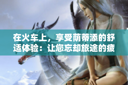 在火車上，享受蔭蒂添的舒適體驗(yàn)：讓您忘卻旅途的疲憊