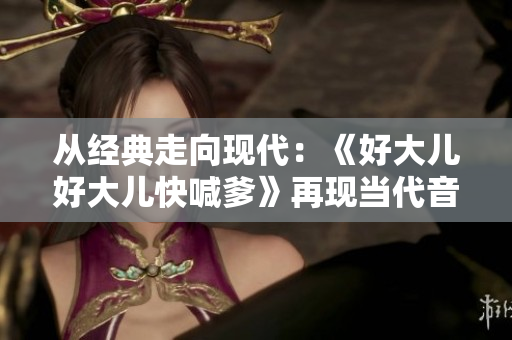 從經(jīng)典走向現(xiàn)代：《好大兒好大兒快喊爹》再現(xiàn)當(dāng)代音樂舞臺(tái)