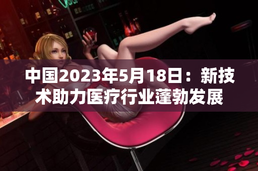 中國2023年5月18日：新技術(shù)助力醫(yī)療行業(yè)蓬勃發(fā)展