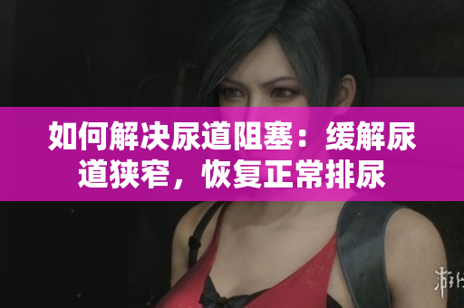 如何解決尿道阻塞：緩解尿道狹窄，恢復(fù)正常排尿