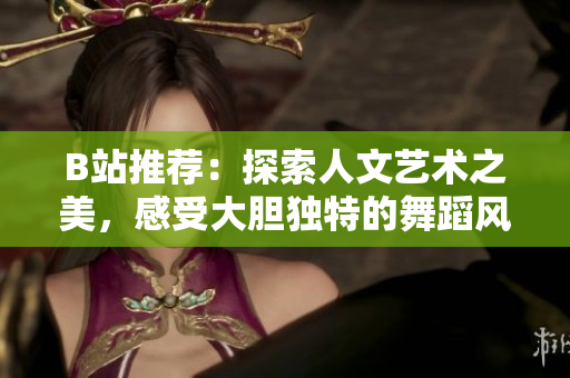 B站推薦：探索人文藝術(shù)之美，感受大膽?yīng)毺氐奈璧革L(fēng)采