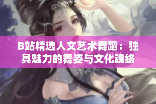 B站精選人文藝術(shù)舞蹈：獨(dú)具魅力的舞姿與文化魂絡(luò)
