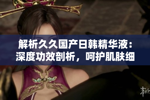 解析久久國產(chǎn)日韓精華液：深度功效剖析，呵護(hù)肌膚細(xì)致柔嫩