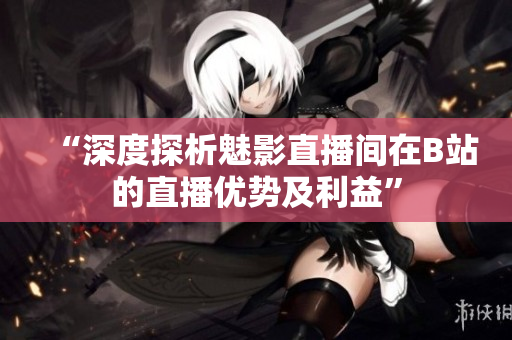 “深度探析魅影直播間在B站的直播優(yōu)勢及利益”