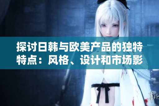 探討日韓與歐美產(chǎn)品的獨特特點：風(fēng)格、設(shè)計和市場影響的比較