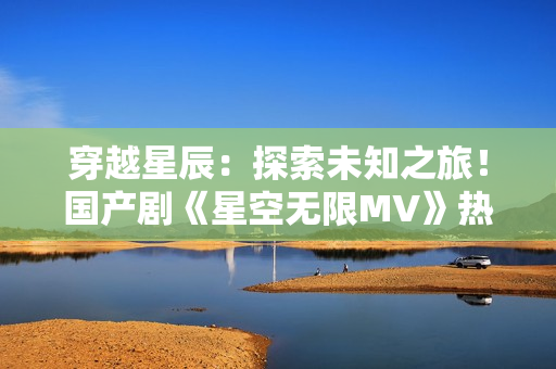 穿越星辰：探索未知之旅！國產(chǎn)劇《星空無限MV》熱播