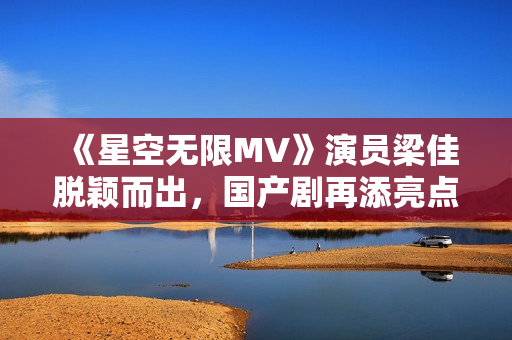 《星空無限MV》演員梁佳脫穎而出，國產(chǎn)劇再添亮點