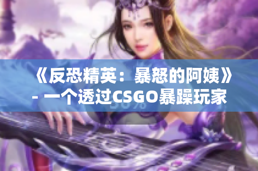 《反恐精英：暴怒的阿姨》- 一個透過CSGO暴躁玩家的故事