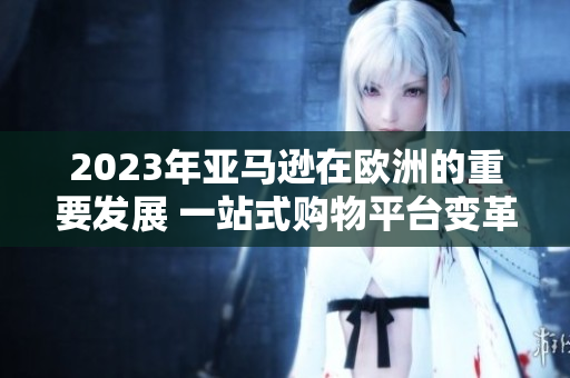 2023年亞馬遜在歐洲的重要發(fā)展 一站式購(gòu)物平臺(tái)變革歐洲零售格局
