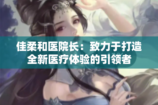 佳柔和醫(yī)院長：致力于打造全新醫(yī)療體驗(yàn)的引領(lǐng)者