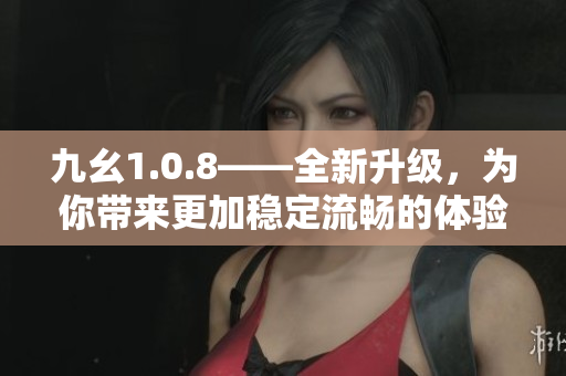 九幺1.0.8——全新升級，為你帶來更加穩(wěn)定流暢的體驗(yàn)