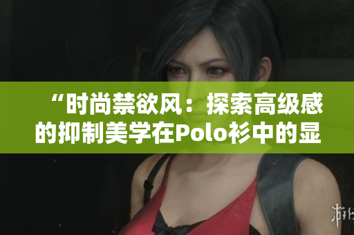 “時(shí)尚禁欲風(fēng)：探索高級感的抑制美學(xué)在Polo衫中的顯現(xiàn)”