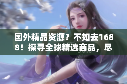國外精品資源？不如去1688！探尋全球精選商品，盡在1688國際站