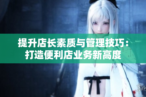 提升店長素質(zhì)與管理技巧：打造便利店業(yè)務(wù)新高度