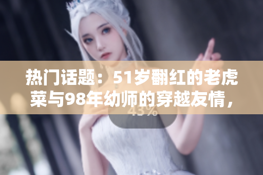 熱門話題：51歲翻紅的老虎菜與98年幼師的穿越友情，揭秘幼師的出生日期