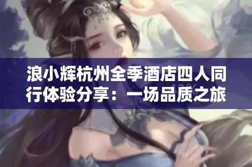 浪小輝杭州全季酒店四人同行體驗(yàn)分享：一場(chǎng)品質(zhì)之旅