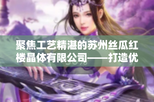 聚焦工藝精湛的蘇州絲瓜紅樓晶體有限公司——打造優(yōu)質(zhì)絲瓜產(chǎn)品的領(lǐng)先企業(yè)