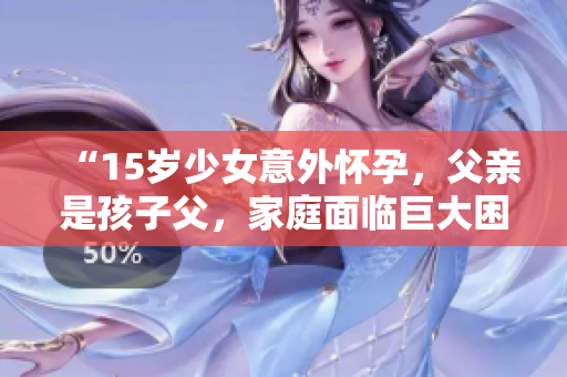 “15歲少女意外懷孕，父親是孩子父，家庭面臨巨大困境”