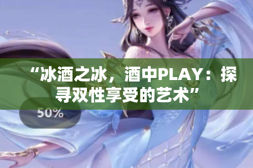 “冰酒之冰，酒中PLAY：探尋雙性享受的藝術(shù)”