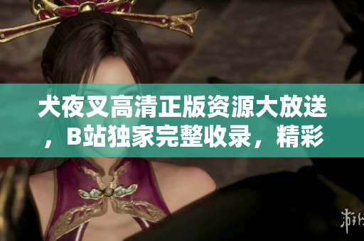 犬夜叉高清正版資源大放送，B站獨家完整收錄，精彩絕倫不容錯過