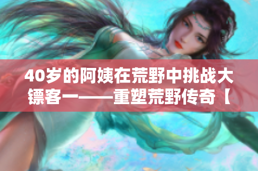 40歲的阿姨在荒野中挑戰(zhàn)大鏢客一——重塑荒野傳奇【電影午后時光】