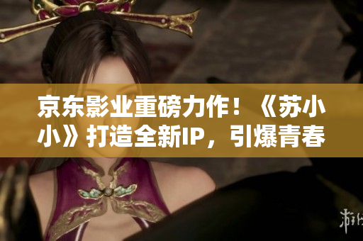京東影業(yè)重磅力作！《蘇小小》打造全新IP，引爆青春勵志熱潮