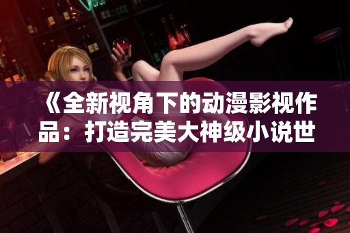《全新視角下的動漫影視作品：打造完美大神級小說世界》