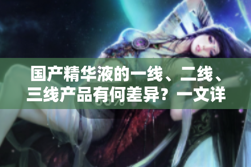 國產(chǎn)精華液的一線、二線、三線產(chǎn)品有何差異？一文詳解主要區(qū)別