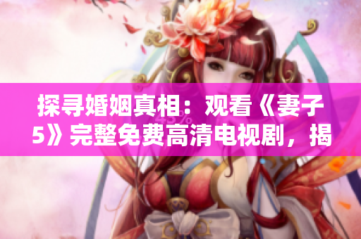 探尋婚姻真相：觀看《妻子5》完整免費高清電視劇，揭示愛情迷霧