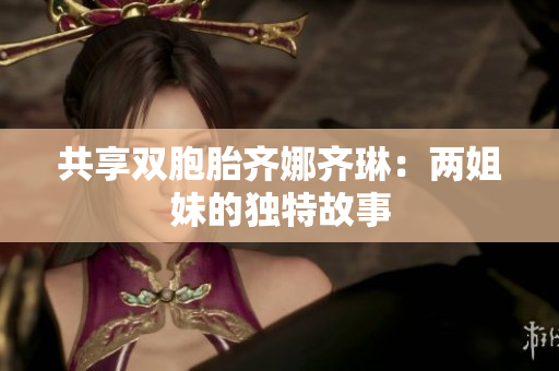 共享雙胞胎齊娜齊琳：兩姐妹的獨(dú)特故事