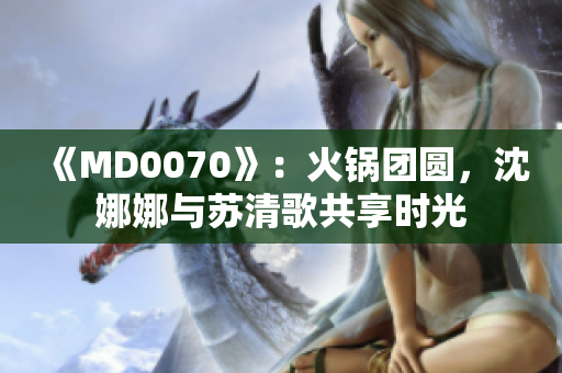 《MD0070》：火鍋團(tuán)圓，沈娜娜與蘇清歌共享時光