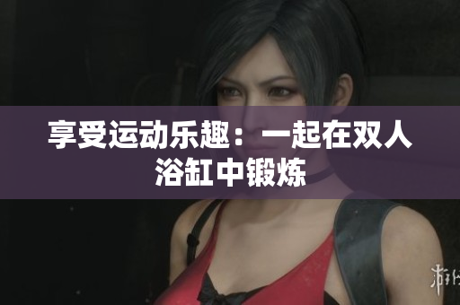享受運(yùn)動(dòng)樂趣：一起在雙人浴缸中鍛煉