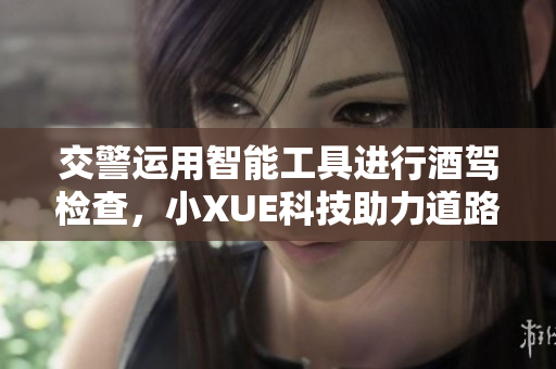 交警運(yùn)用智能工具進(jìn)行酒駕檢查，小XUE科技助力道路安全提升