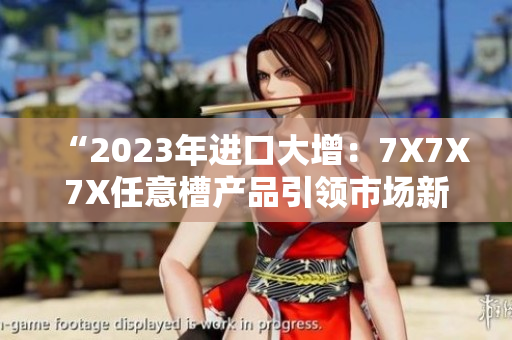 “2023年進(jìn)口大增：7X7X7X任意槽產(chǎn)品引領(lǐng)市場(chǎng)新潮流”