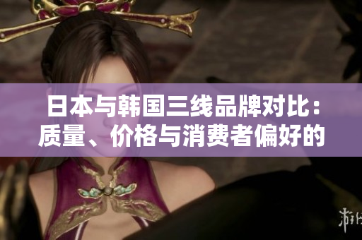 日本與韓國三線品牌對比：質(zhì)量、價格與消費者偏好的分析